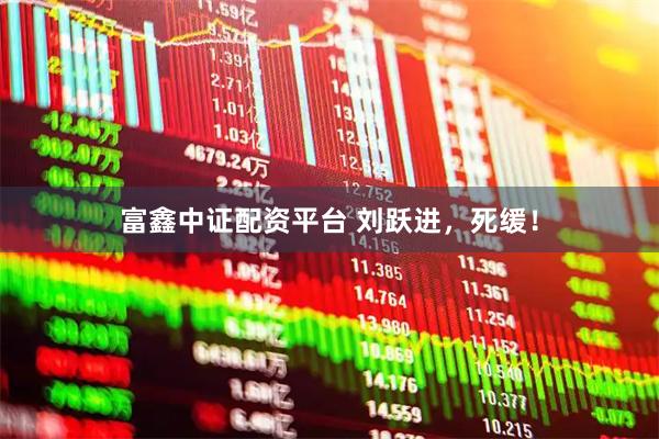 富鑫中证配资平台 刘跃进，死缓！