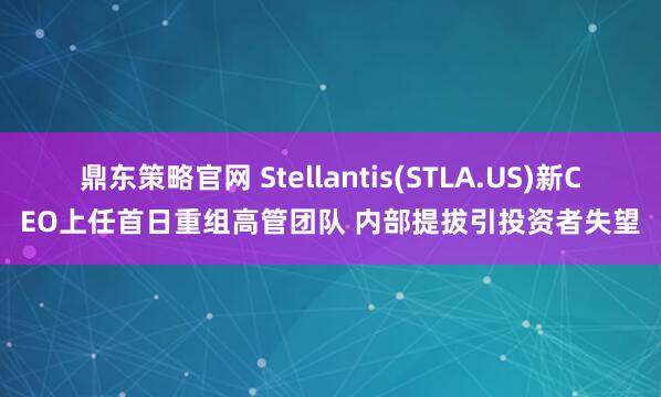 鼎东策略官网 Stellantis(STLA.US)新CEO上任首日重组高管团队 内部提拔引投资者失望