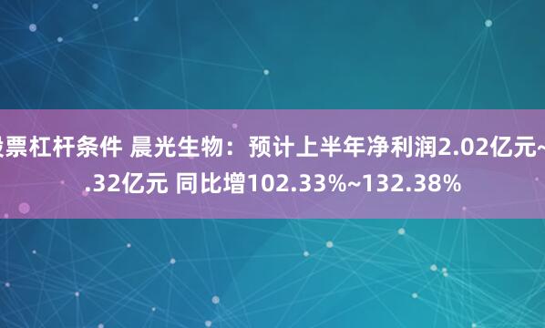 股票杠杆条件 晨光生物：预计上半年净利润2.02亿元~2.32亿元 同比增102.33%~132.38%