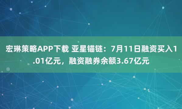 宏琳策略APP下载 亚星锚链:7月11日融资买入1.01亿元,融资融券余额3.67亿元