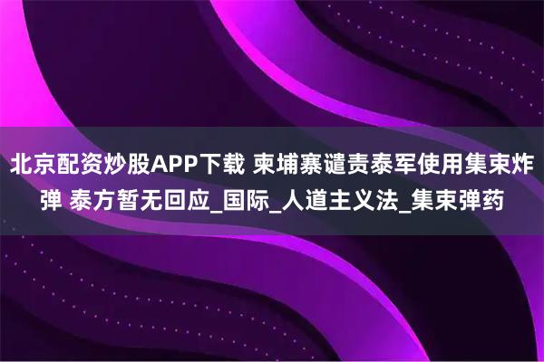 北京配资炒股APP下载 柬埔寨谴责泰军使用集束炸弹 泰方暂无回应_国际_人道主义法_集束弹药
