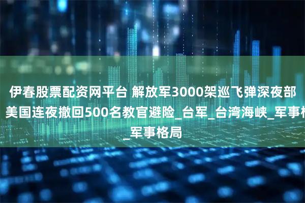 伊春股票配资网平台 解放军3000架巡飞弹深夜部署,美国连夜撤回500名教官避险_台军_台湾海峡_军事格局