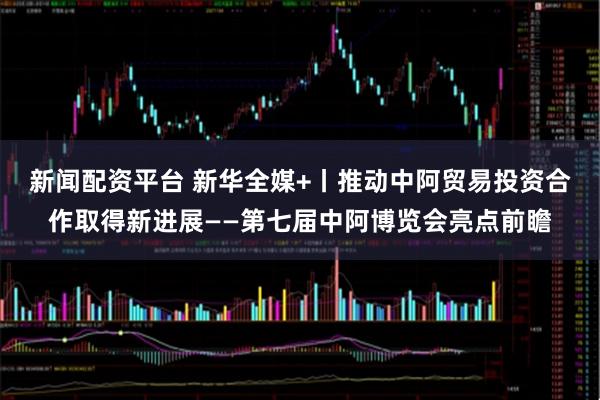 新闻配资平台 新华全媒+丨推动中阿贸易投资合作取得新进展——第七届中阿博览会亮点前瞻