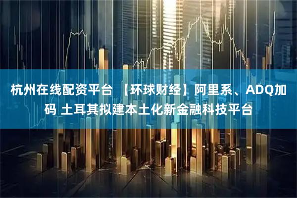 杭州在线配资平台 【环球财经】阿里系、ADQ加码 土耳其拟建本土化新金融科技平台