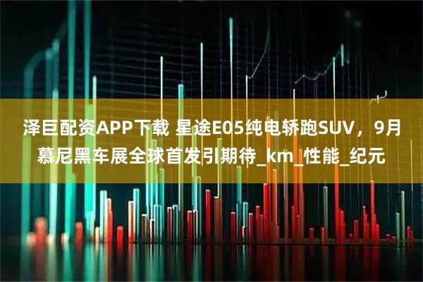 泽巨配资APP下载 星途E05纯电轿跑SUV,9月慕尼黑车展全球首发引期待_km_性能_纪元