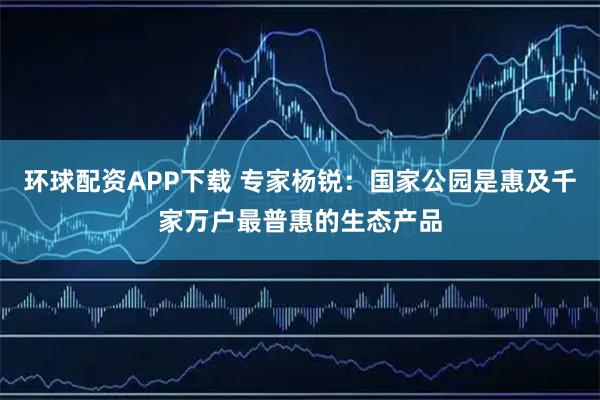 环球配资APP下载 专家杨锐：国家公园是惠及千家万户最普惠的生态产品