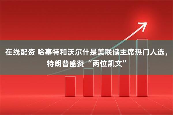 在线配资 哈塞特和沃尔什是美联储主席热门人选,特朗普盛赞 “两位凯文”