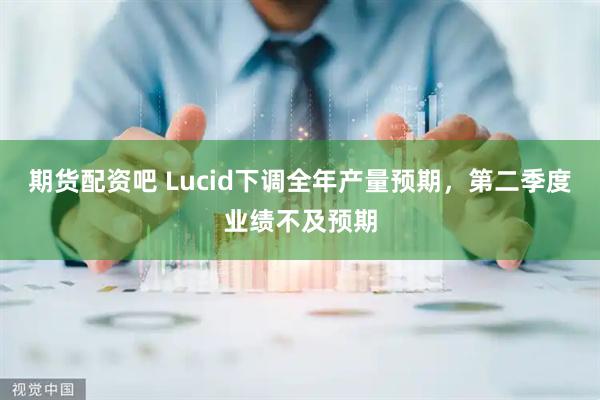 期货配资吧 Lucid下调全年产量预期，第二季度业绩不及预期