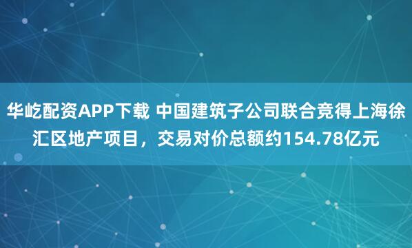 华屹配资APP下载 中国建筑子公司联合竞得上海徐汇区地产项目,交易对价总额约154.78亿元
