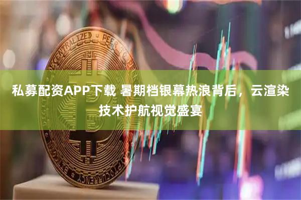 私募配资APP下载 暑期档银幕热浪背后,云渲染技术护航视觉盛宴