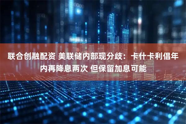 联合创融配资 美联储内部现分歧:卡什卡利倡年内再降息两次 但保留加息可能