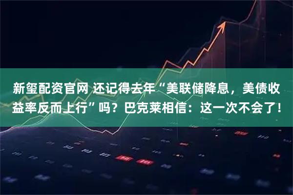 新玺配资官网 还记得去年“美联储降息,美债收益率反而上行”吗?巴克莱相信:这一次不会了!