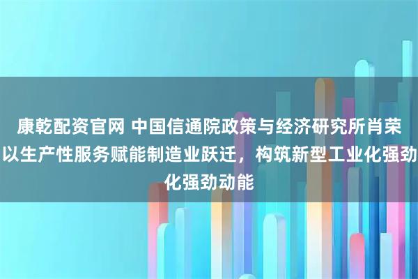 康乾配资官网 中国信通院政策与经济研究所肖荣美:以生产性服务赋能制造业跃迁,构筑新型工业化强劲动能