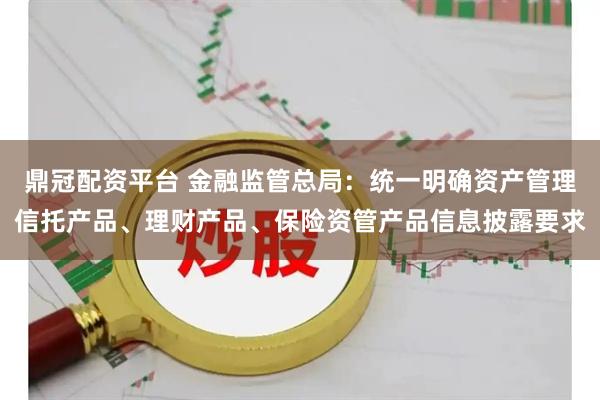 鼎冠配资平台 金融监管总局:统一明确资产管理信托产品、理财产品、保险资管产品信息披露要求