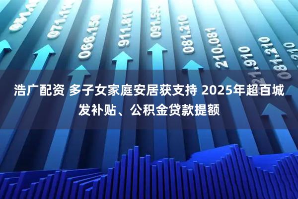 浩广配资 多子女家庭安居获支持 2025年超百城发补贴、公积金贷款提额