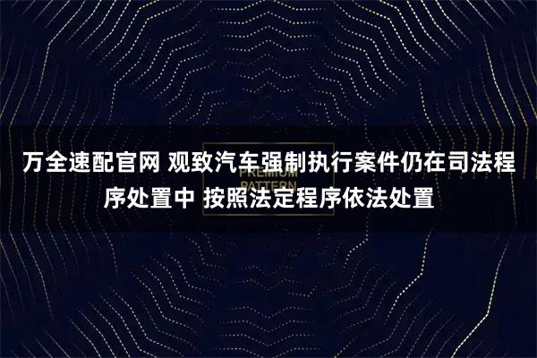 万全速配官网 观致汽车强制执行案件仍在司法程序处置中 按照法定程序依法处置