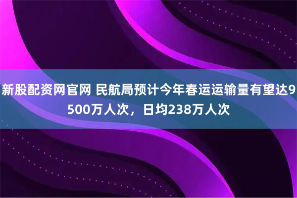 新股配资网官网 民航局预计今年春运运输量有望达9500万人次，日均238万人次