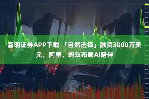 富明证券APP下载 「自然选择」融资3000万美元，阿里、蚂蚁布局AI陪伴