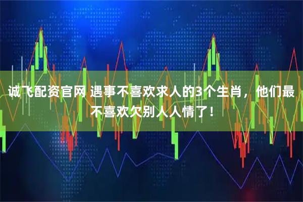 诚飞配资官网 遇事不喜欢求人的3个生肖，他们最不喜欢欠别人人情了！