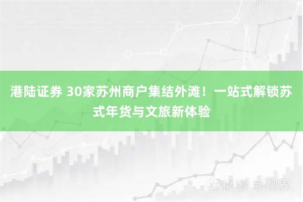 港陆证券 30家苏州商户集结外滩！一站式解锁苏式年货与文旅新体验