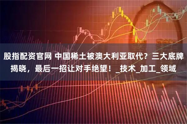 股指配资官网 中国稀土被澳大利亚取代？三大底牌揭晓，最后一招让对手绝望！_技术_加工_领域