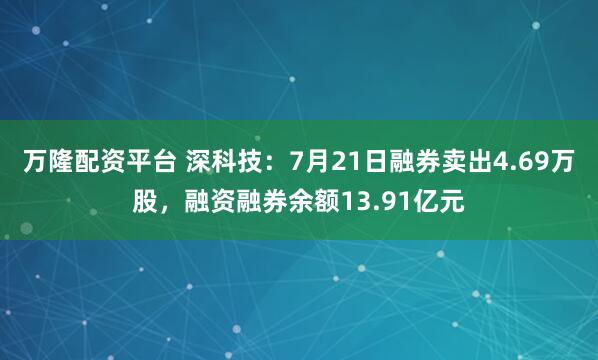 万隆配资平台 深科技:7月21日融券卖出4.69万股,融资融券余额13.91亿元