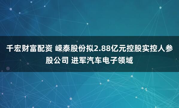 千宏财富配资 嵘泰股份拟2.88亿元控股实控人参股公司 进军汽车电子领域