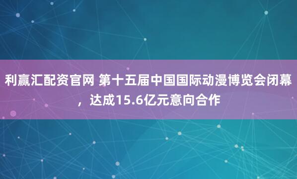利赢汇配资官网 第十五届中国国际动漫博览会闭幕，达成15.6亿元意向合作