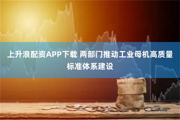 上升浪配资APP下载 两部门推动工业母机高质量标准体系建设