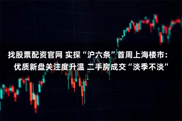 找股票配资官网 实探“沪六条”首周上海楼市: 优质新盘关注度升温 二手房成交“淡季不淡”