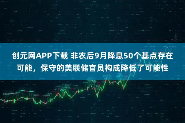 创元网APP下载 非农后9月降息50个基点存在可能，保守的美联储官员构成降低了可能性
